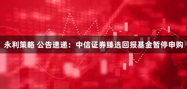 永利策略 公告速递：中信证券臻选回报基金暂停申购