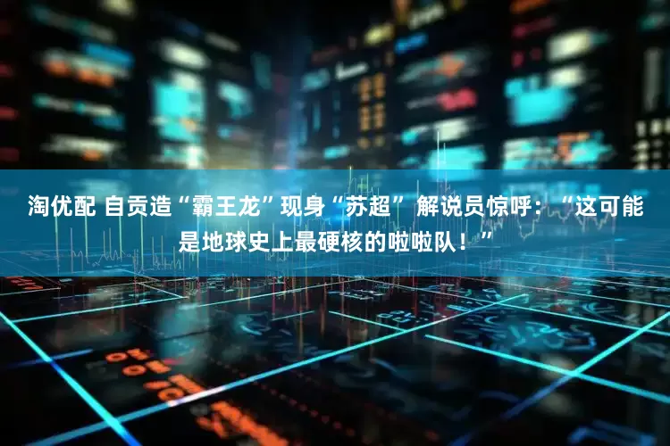 淘优配 自贡造“霸王龙”现身“苏超” 解说员惊呼：“这可能是地球史上最硬核的啦啦队！”