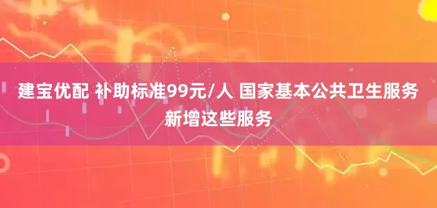 建宝优配 补助标准99元/人 国家基本公共卫生服务新增这些服务