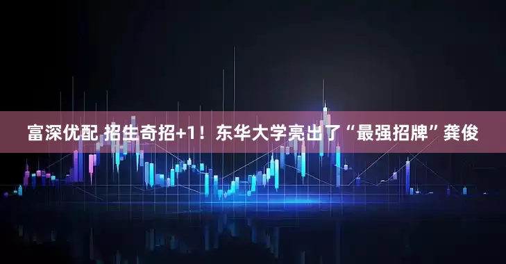 富深优配 招生奇招+1！东华大学亮出了“最强招牌”龚俊