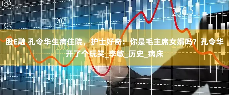 股E融 孔令华生病住院，护士好奇：你是毛主席女婿吗？孔令华开了个玩笑_李敏_历史_病床