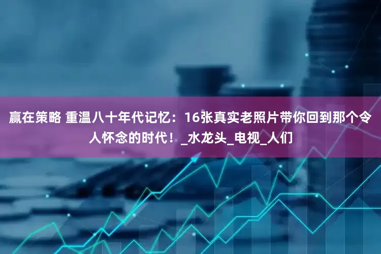 赢在策略 重温八十年代记忆：16张真实老照片带你回到那个令人怀念的时代！_水龙头_电视_人们