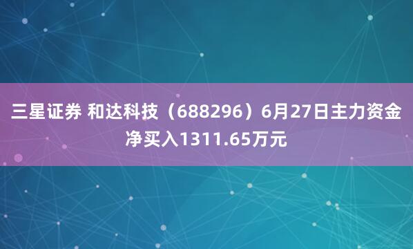 三星证券 和达科技（688296）6月27日主力资金净买入1311.65万元
