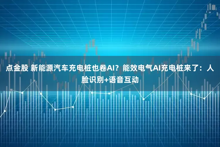 点金股 新能源汽车充电桩也卷AI？能效电气AI充电桩来了：人脸识别+语音互动