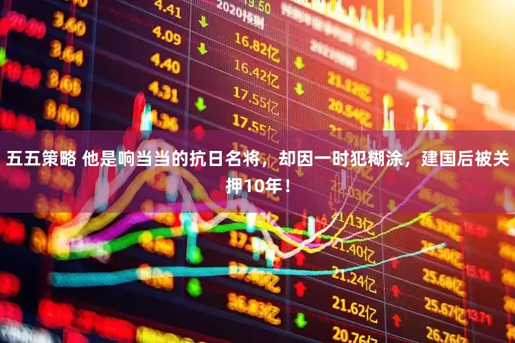 五五策略 他是响当当的抗日名将，却因一时犯糊涂，建国后被关押10年！