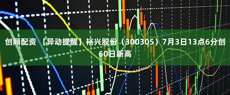 创同配资 【异动提醒】裕兴股份（300305）7月3日13点6分创60日新高