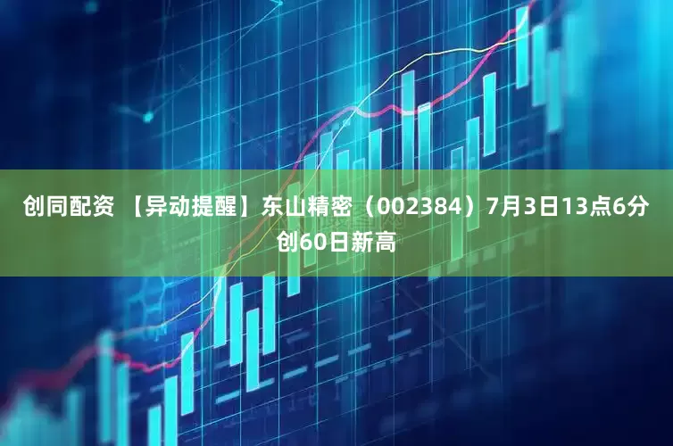 创同配资 【异动提醒】东山精密（002384）7月3日13点6分创60日新高