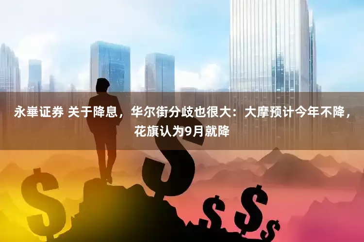 永崋证券 关于降息，华尔街分歧也很大：大摩预计今年不降，花旗认为9月就降