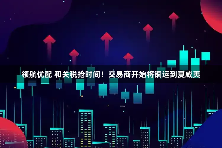 领航优配 和关税抢时间！交易商开始将铜运到夏威夷