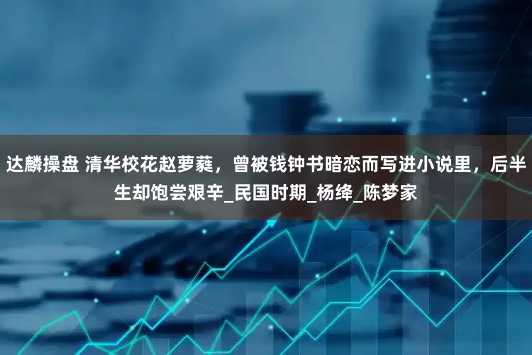 达麟操盘 清华校花赵萝蕤，曾被钱钟书暗恋而写进小说里，后半生却饱尝艰辛_民国时期_杨绛_陈梦家