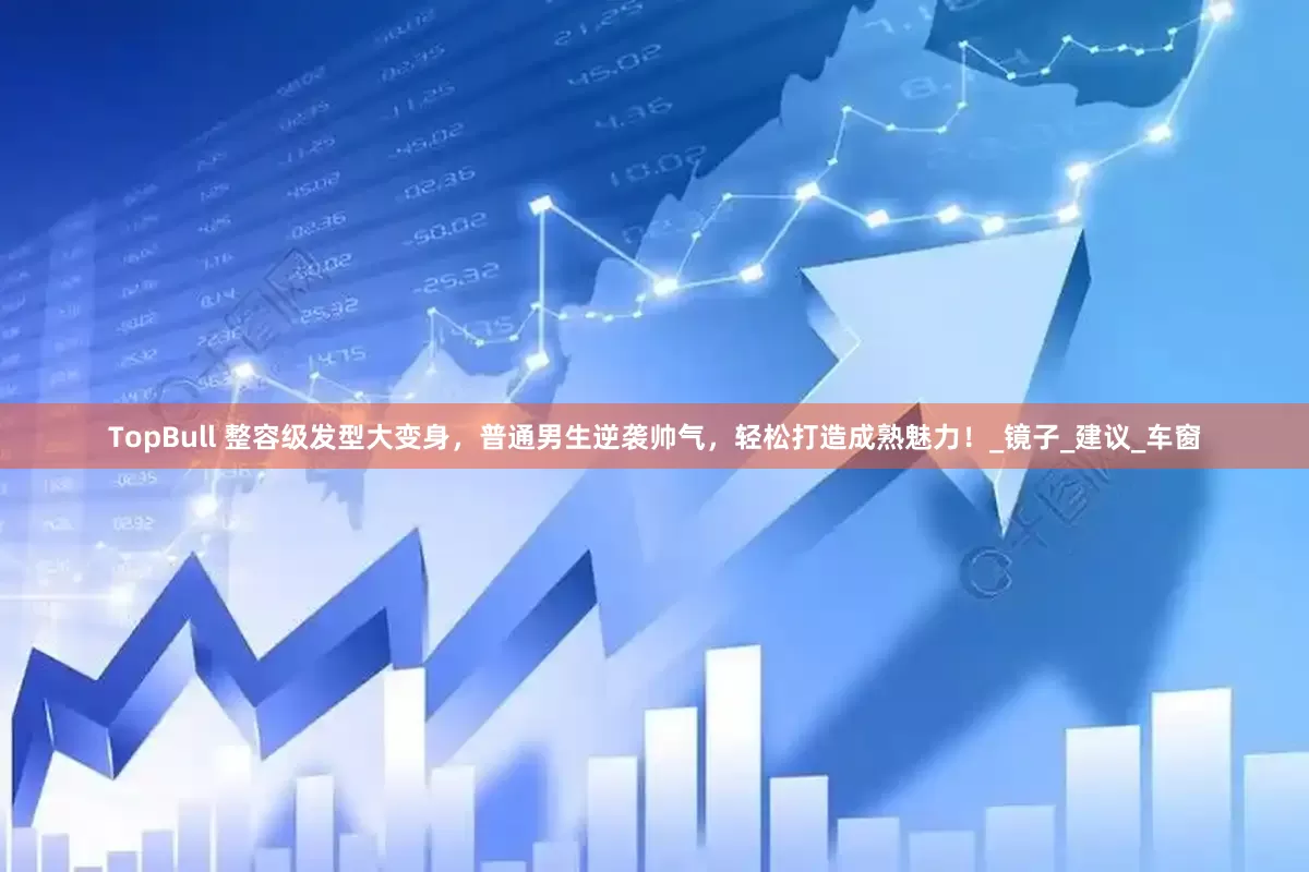 TopBull 整容级发型大变身，普通男生逆袭帅气，轻松打造成熟魅力！_镜子_建议_车窗