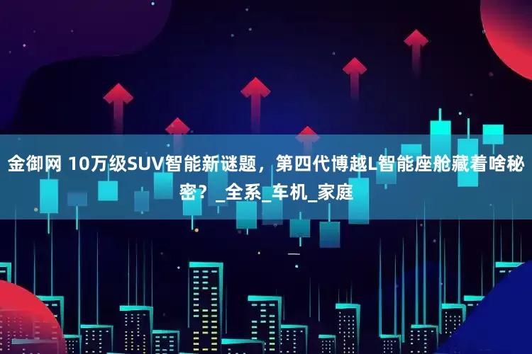 金御网 10万级SUV智能新谜题，第四代博越L智能座舱藏着啥秘密？_全系_车机_家庭