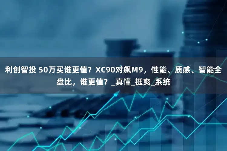 利创智投 50万买谁更值？XC90对飙M9，性能、质感、智能全盘比，谁更值？_真懂_挺爽_系统