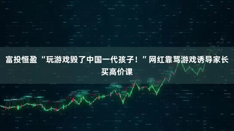 富投恒盈 “玩游戏毁了中国一代孩子！”网红靠骂游戏诱导家长买高价课