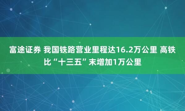 富途证券 我国铁路营业里程达16.2万公里 高铁比“十三五”末增加1万公里
