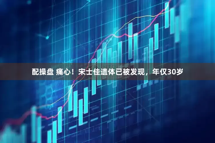 配操盘 痛心！宋士佳遗体已被发现，年仅30岁