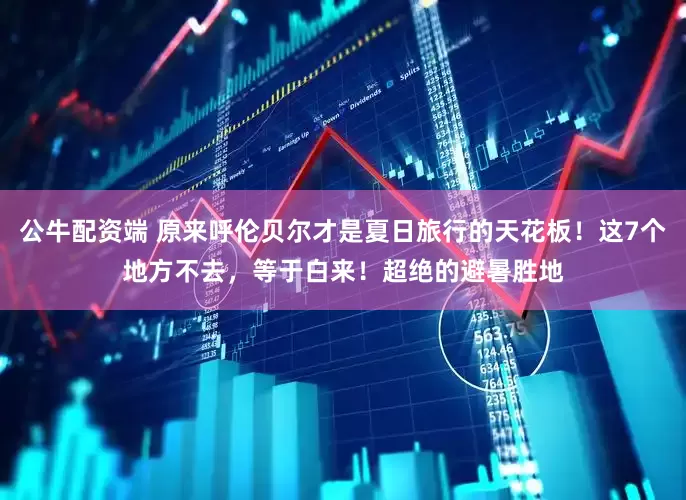 公牛配资端 原来呼伦贝尔才是夏日旅行的天花板！这7个地方不去，等于白来！超绝的避暑胜地