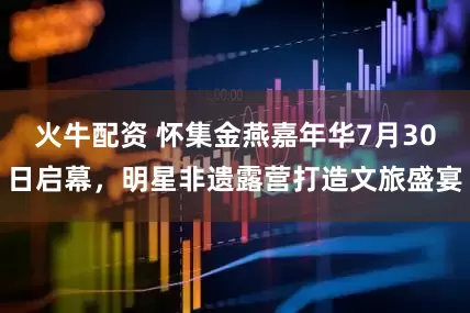 火牛配资 怀集金燕嘉年华7月30日启幕，明星非遗露营打造文旅盛宴