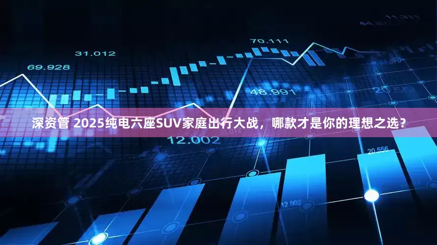深资管 2025纯电六座SUV家庭出行大战，哪款才是你的理想之选？