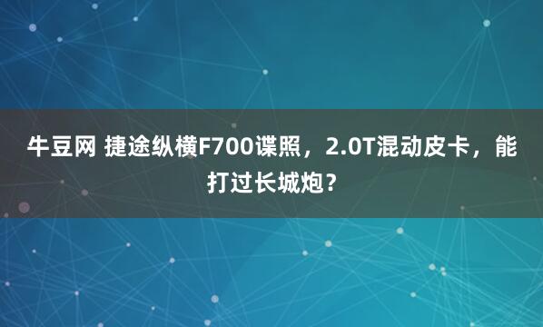 牛豆网 捷途纵横F700谍照，2.0T混动皮卡，能打过长城炮？
