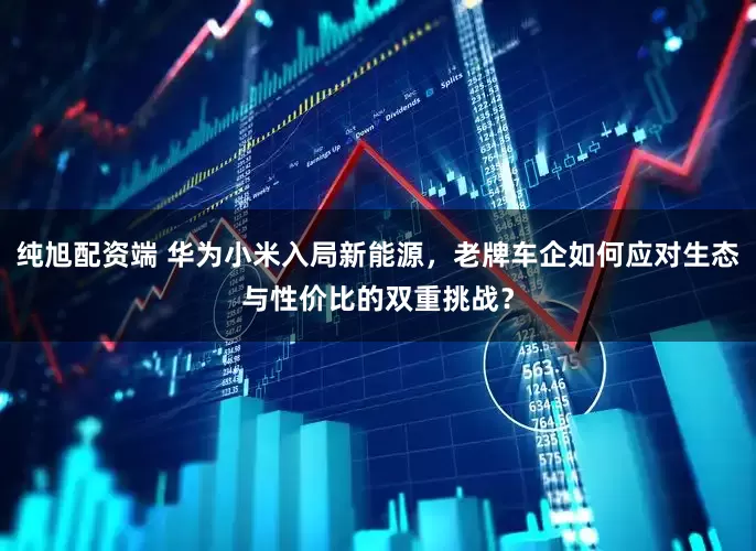 纯旭配资端 华为小米入局新能源，老牌车企如何应对生态与性价比的双重挑战？