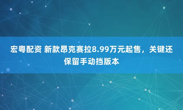 宏粤配资 新款昂克赛拉8.99万元起售，关键还保留手动挡版本