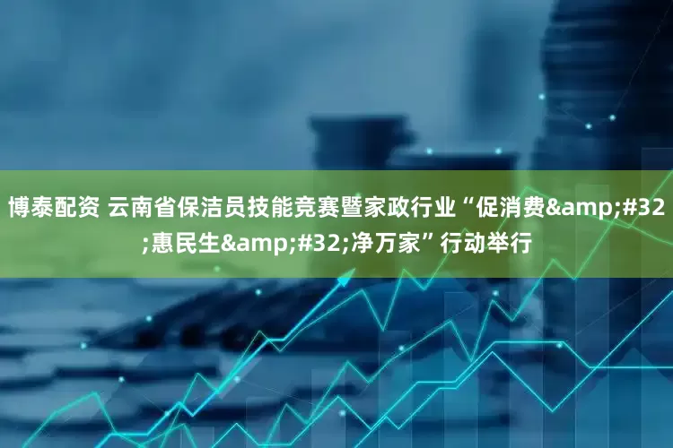 博泰配资 云南省保洁员技能竞赛暨家政行业“促消费&#32;惠民生&#32;净万家”行动举行