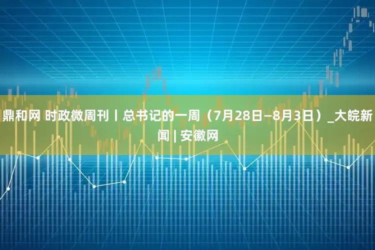 鼎和网 时政微周刊丨总书记的一周（7月28日—8月3日）_大皖新闻 | 安徽网