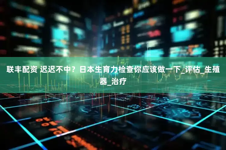 联丰配资 迟迟不中？日本生育力检查你应该做一下_评估_生殖器_治疗