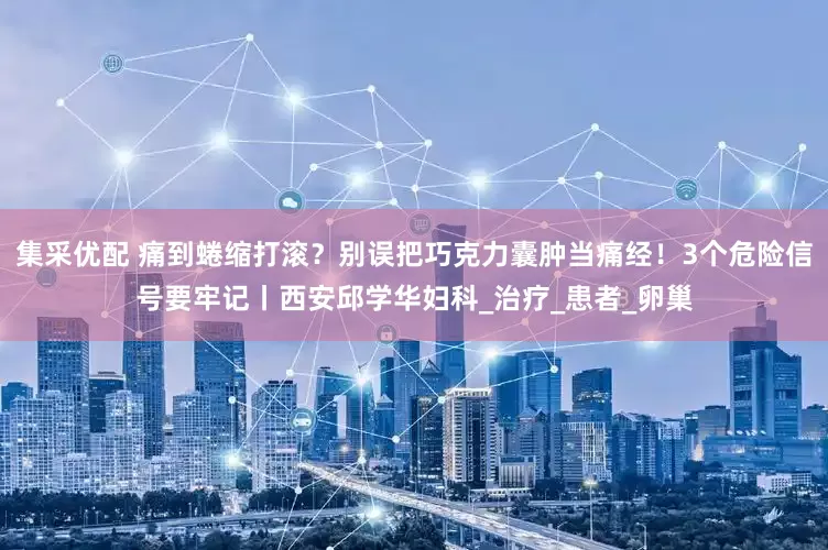集采优配 痛到蜷缩打滚？别误把巧克力囊肿当痛经！3个危险信号要牢记丨西安邱学华妇科_治疗_患者_卵巢