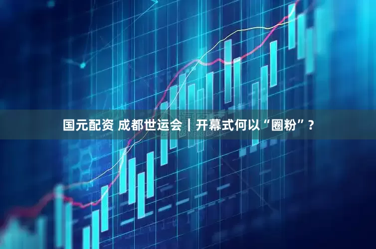 国元配资 成都世运会｜开幕式何以“圈粉”？