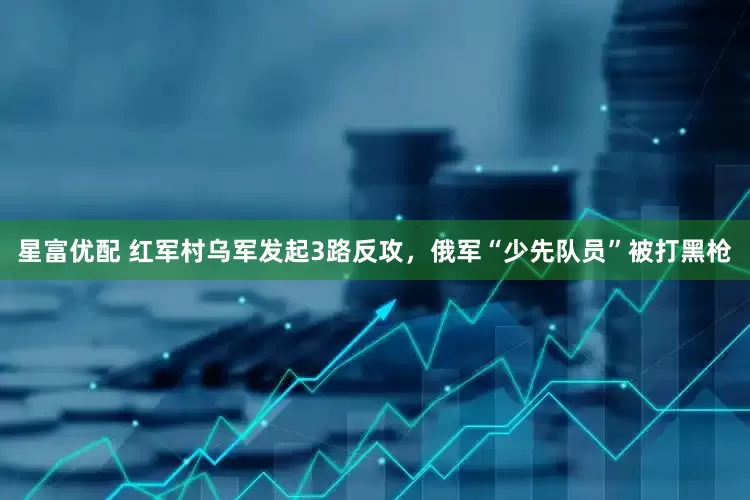 星富优配 红军村乌军发起3路反攻，俄军“少先队员”被打黑枪