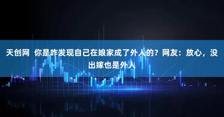 天创网  你是咋发现自己在娘家成了外人的？网友：放心，没出嫁也是外人