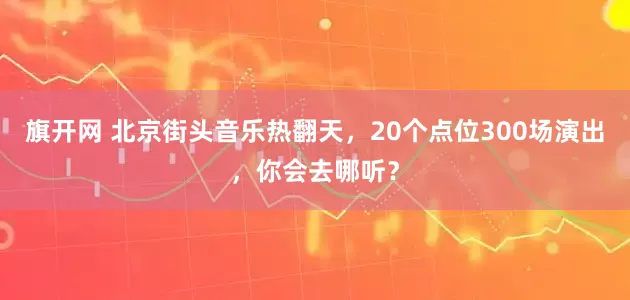 旗开网 北京街头音乐热翻天，20个点位300场演出，你会去哪听？