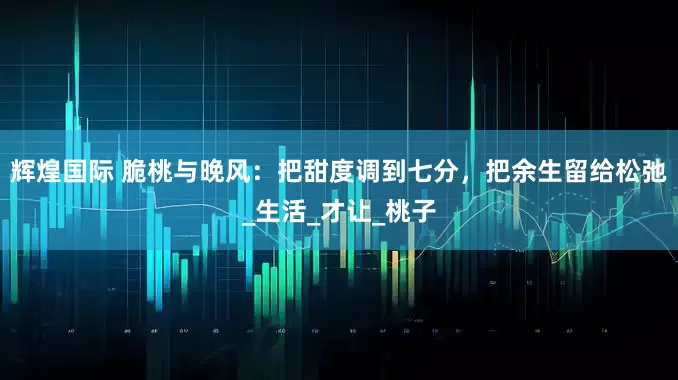 辉煌国际 脆桃与晚风：把甜度调到七分，把余生留给松弛_生活_才让_桃子