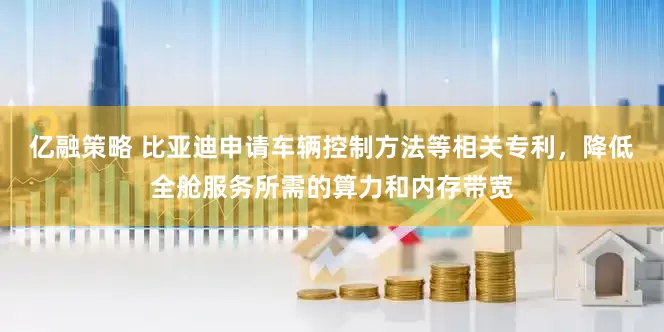 亿融策略 比亚迪申请车辆控制方法等相关专利，降低全舱服务所需的算力和内存带宽