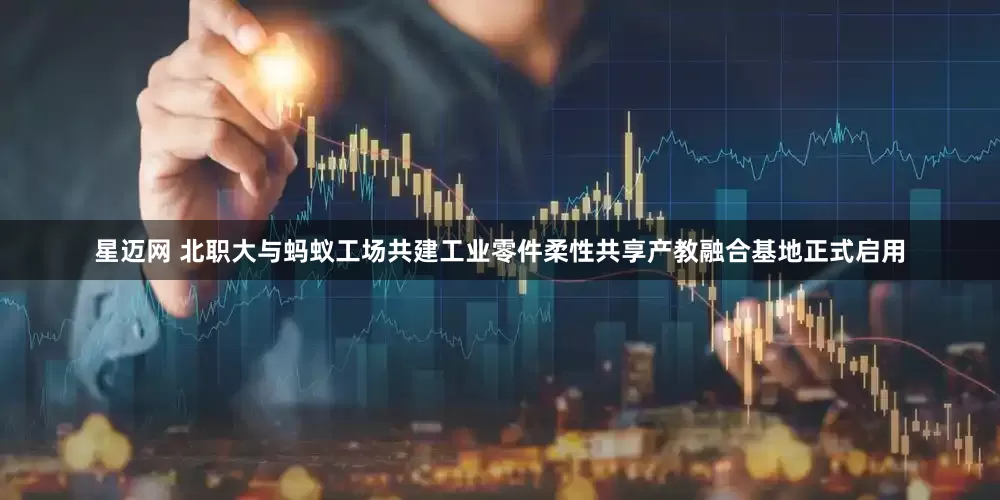 星迈网 北职大与蚂蚁工场共建工业零件柔性共享产教融合基地正式启用