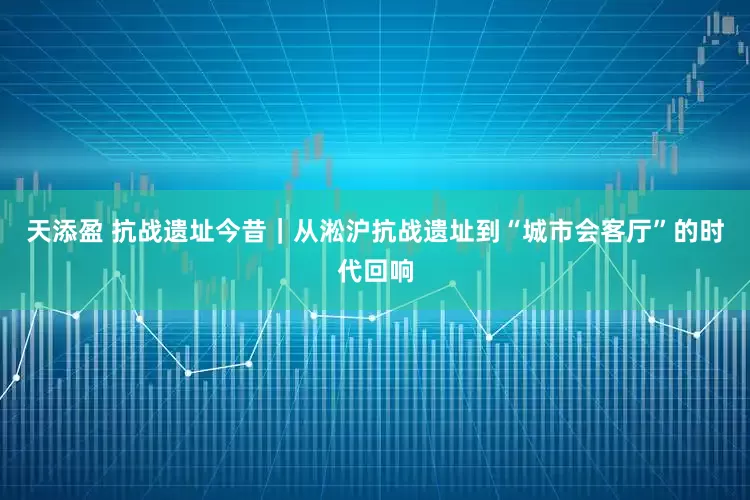 天添盈 抗战遗址今昔｜从淞沪抗战遗址到“城市会客厅”的时代回响