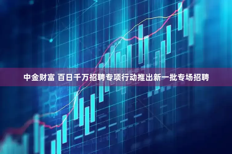 中金财富 百日千万招聘专项行动推出新一批专场招聘