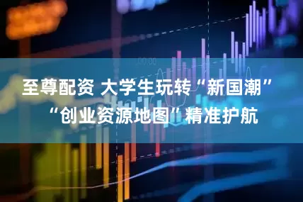 至尊配资 大学生玩转“新国潮” “创业资源地图”精准护航