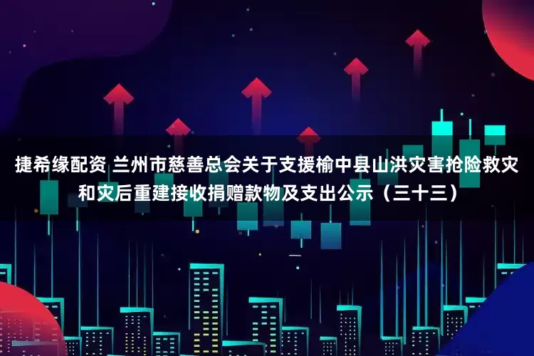 捷希缘配资 兰州市慈善总会关于支援榆中县山洪灾害抢险救灾和灾后重建接收捐赠款物及支出公示（三十三）