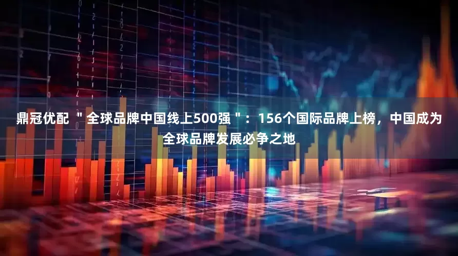 鼎冠优配 ＂全球品牌中国线上500强＂：156个国际品牌上榜，中国成为全球品牌发展必争之地