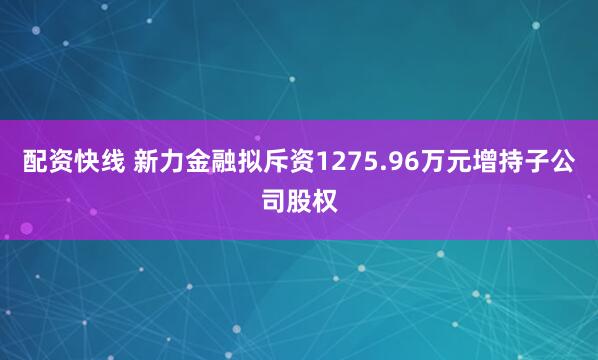 配资快线 新力金融拟斥资1275.96万元增持子公司股权
