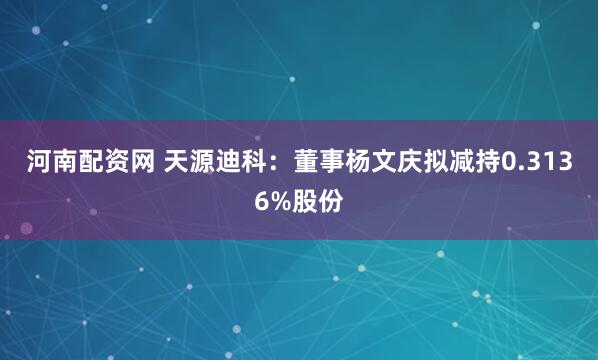 河南配资网 天源迪科：董事杨文庆拟减持0.3136%股份