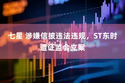 七星 涉嫌信披违法违规，ST东时遭证监会立案