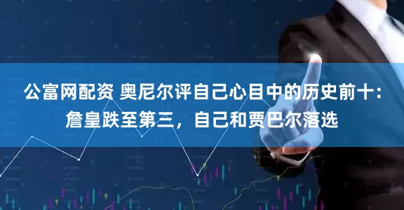 公富网配资 奥尼尔评自己心目中的历史前十：詹皇跌至第三，自己和贾巴尔落选