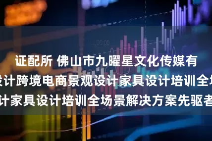 证配所 佛山市九曜星文化传媒有限公司:角色设计跨境电商景观设计家具设计培训全场景解决方案先驱者
