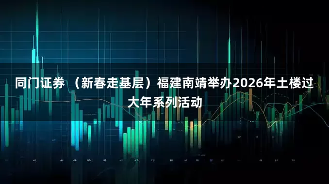 同门证券 （新春走基层）福建南靖举办2026年土楼过大年系列活动