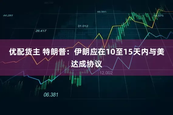 优配货主 特朗普：伊朗应在10至15天内与美达成协议