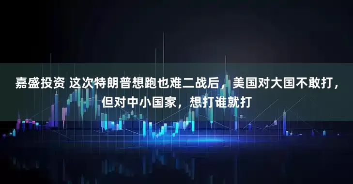 嘉盛投资 这次特朗普想跑也难二战后，美国对大国不敢打，但对中小国家，想打谁就打